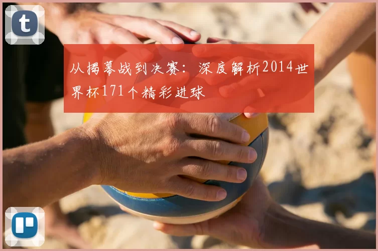 从揭幕战到决赛:深度解析2014世界杯171个精彩进球