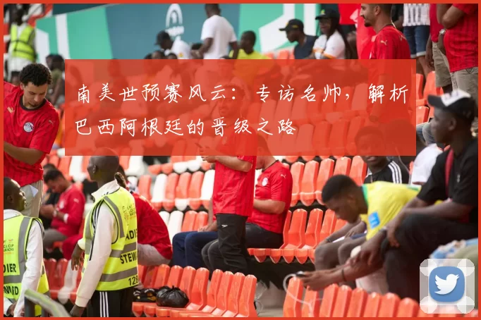 南美世预赛风云:专访名帅,解析巴西阿根廷的晋级之路