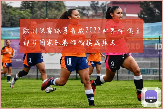 欧洲联赛球员备战2022世界杯 俱乐部与国家队赛程衔接成焦点
