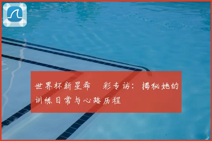 世界杯新星希哾彩专访：揭秘她的训练日常与心路历程