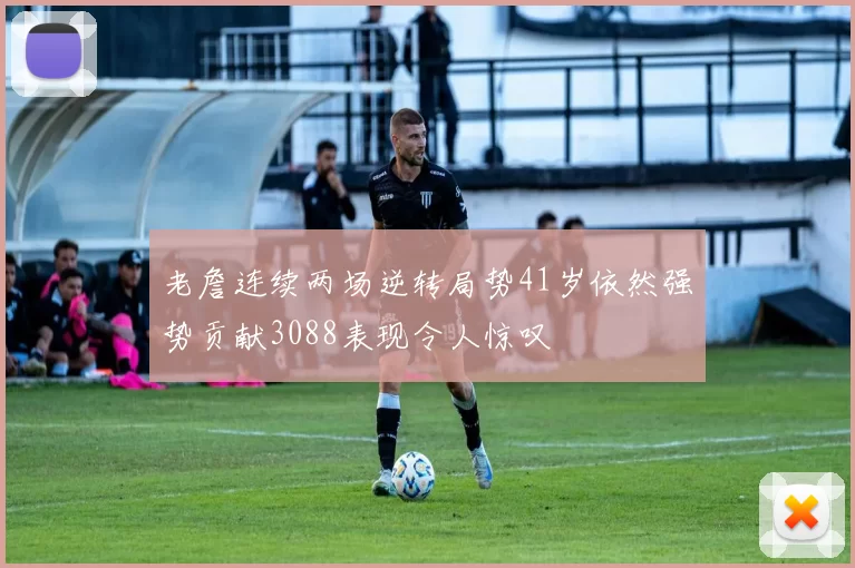 老詹连续两场逆转局势41岁依然强势贡献3088表现令人惊叹